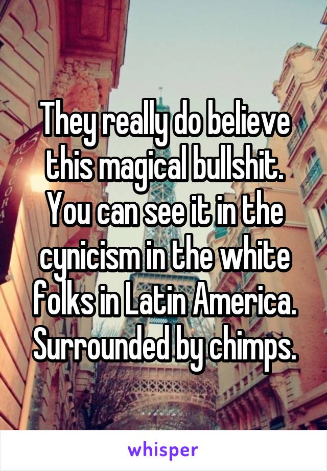 They really do believe this magical bullshit.
You can see it in the cynicism in the white folks in Latin America. Surrounded by chimps.