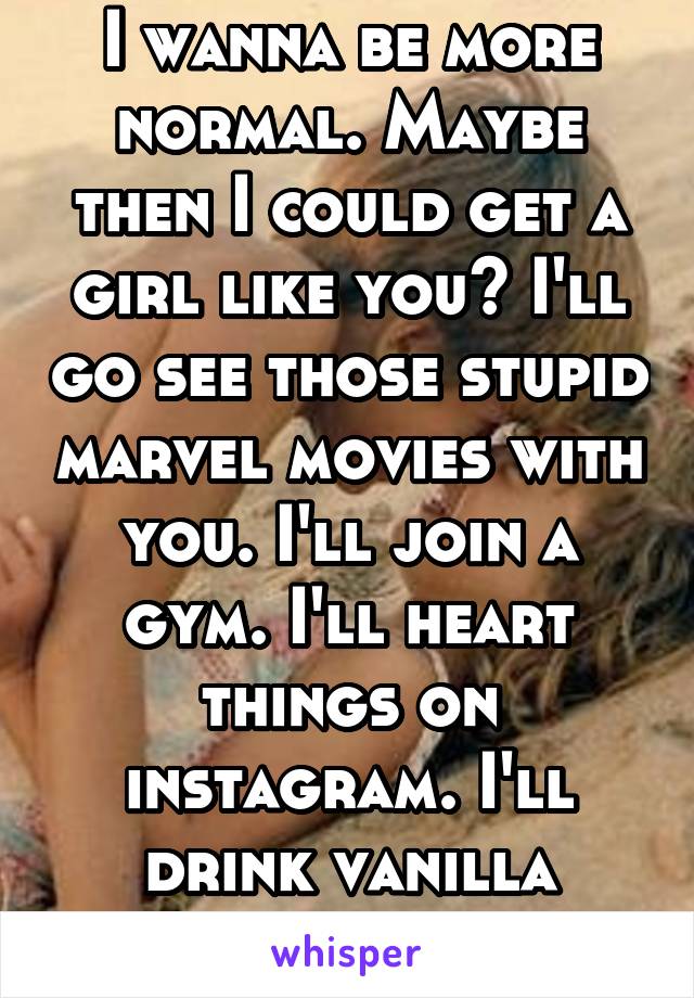 I wanna be more normal. Maybe then I could get a girl like you? I'll go see those stupid marvel movies with you. I'll join a gym. I'll heart things on instagram. I'll drink vanilla lattes.