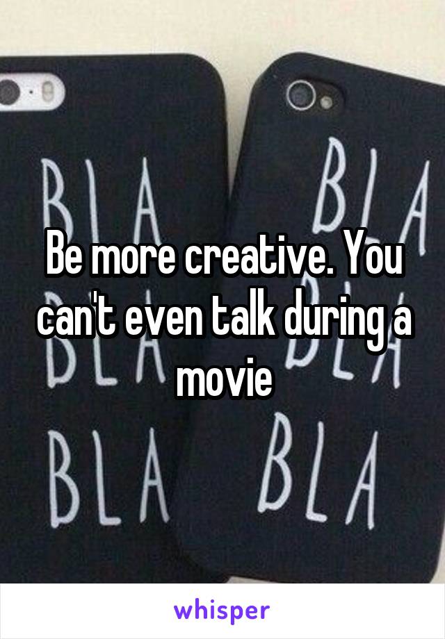 Be more creative. You can't even talk during a movie
