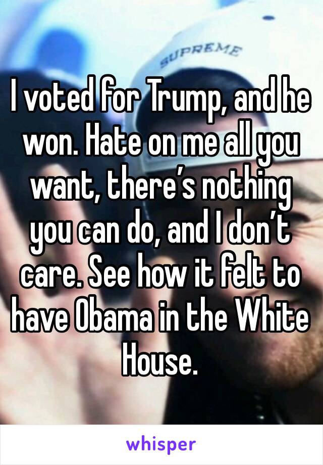 I voted for Trump, and he won. Hate on me all you want, there’s nothing you can do, and I don’t care. See how it felt to have Obama in the White House. 