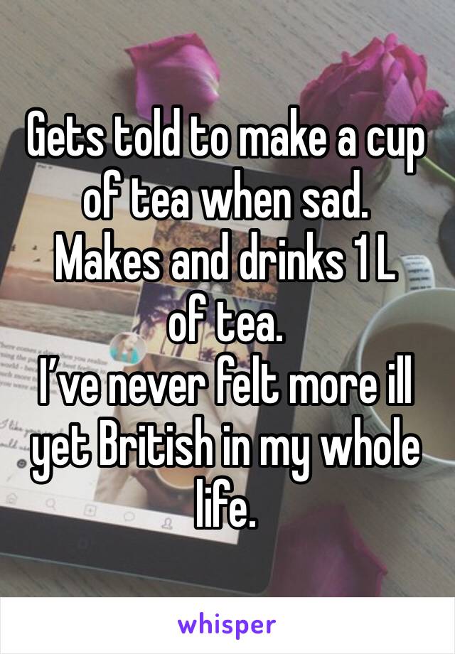 Gets told to make a cup of tea when sad. 
Makes and drinks 1 L of tea. 
I’ve never felt more ill yet British in my whole life. 