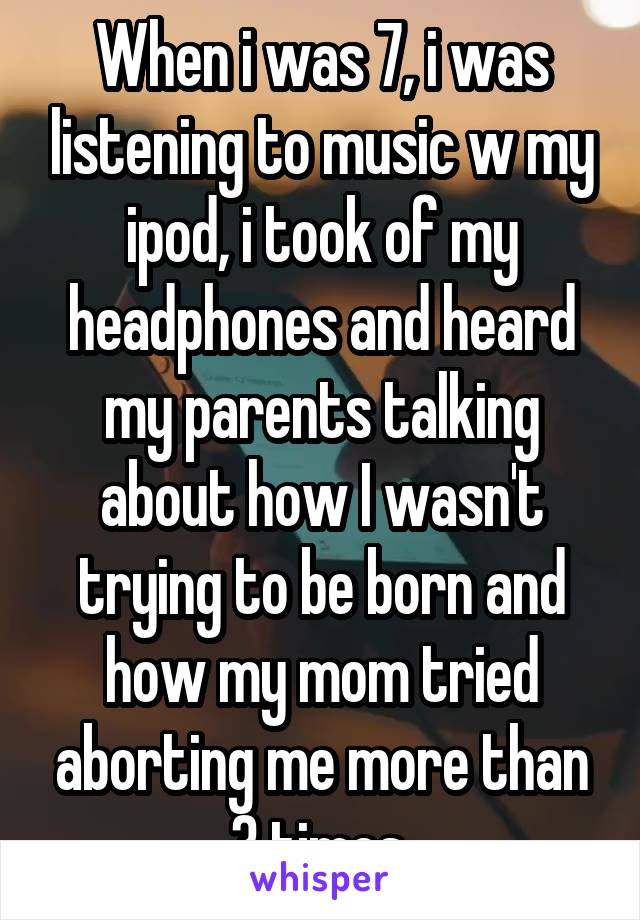 When i was 7, i was listening to music w my ipod, i took of my headphones and heard my parents talking about how I wasn't trying to be born and how my mom tried aborting me more than 3 times.