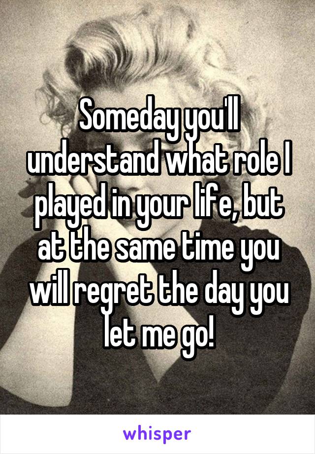 Someday you'll understand what role I played in your life, but at the same time you will regret the day you let me go!