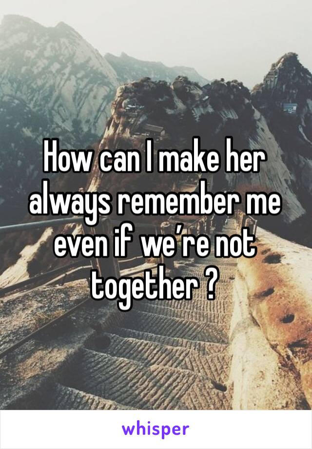 How can I make her always remember me even if we’re not together ?