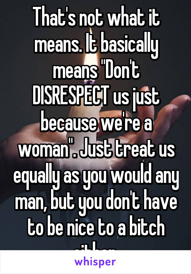 That's not what it means. It basically means "Don't DISRESPECT us just because we're a woman". Just treat us equally as you would any man, but you don't have to be nice to a bitch either.