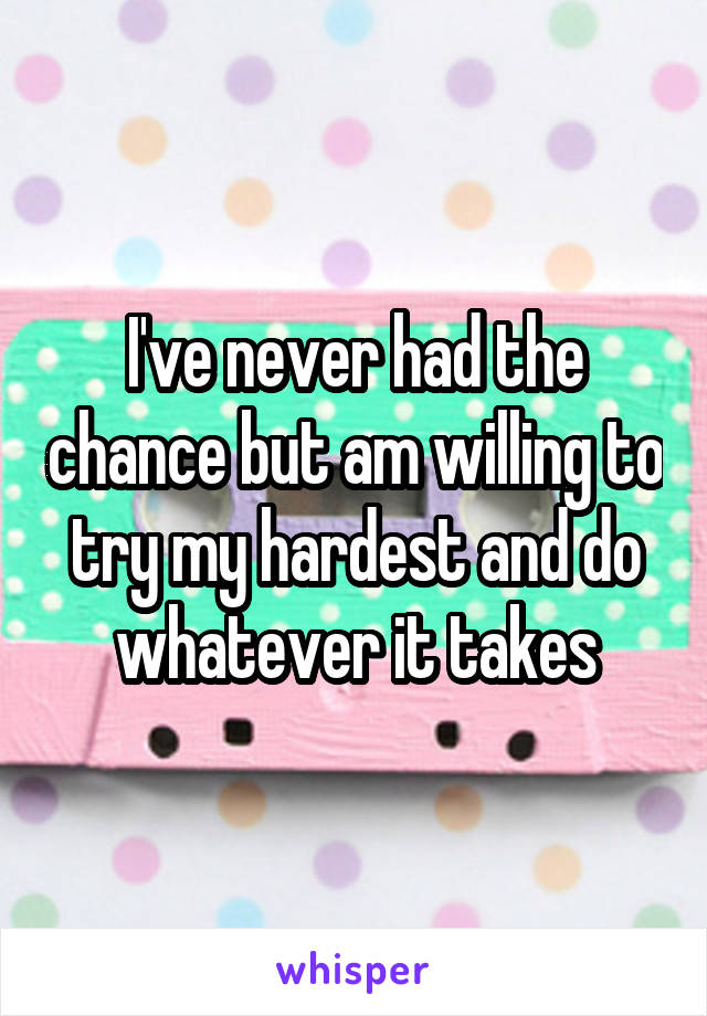 I've never had the chance but am willing to try my hardest and do whatever it takes