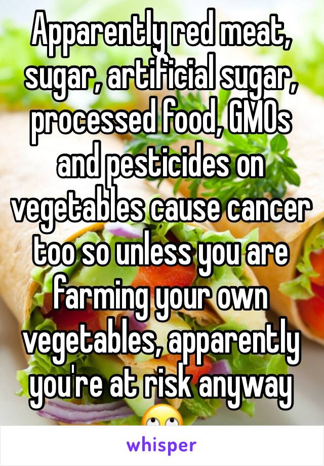 Apparently red meat, sugar, artificial sugar, processed food, GMOs and pesticides on vegetables cause cancer too so unless you are farming your own vegetables, apparently you're at risk anyway 🙄