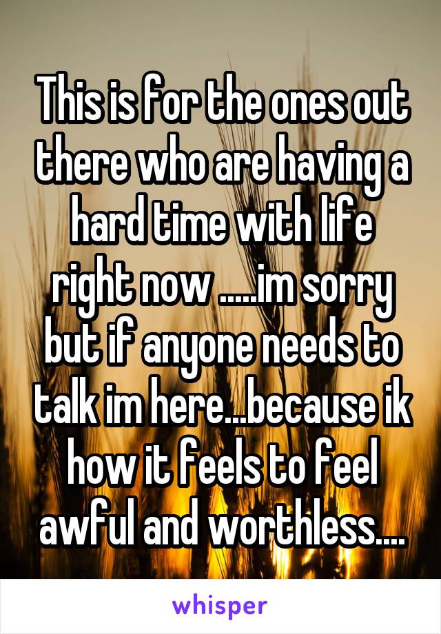 This is for the ones out there who are having a hard time with life right now .....im sorry but if anyone needs to talk im here...because ik how it feels to feel awful and worthless....