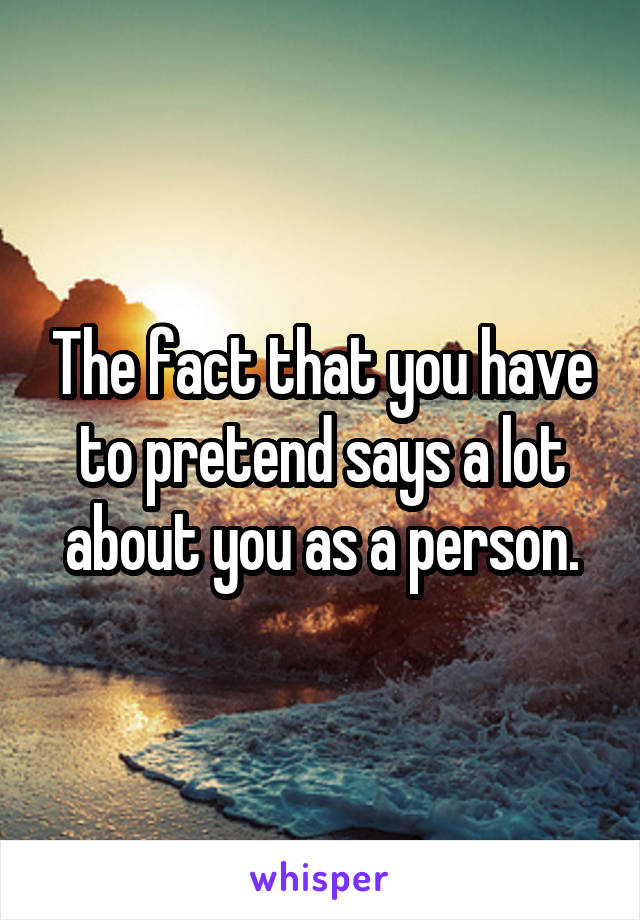 The fact that you have to pretend says a lot about you as a person.