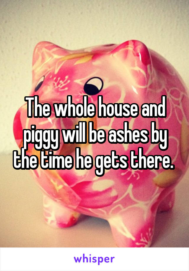 The whole house and piggy will be ashes by the time he gets there. 