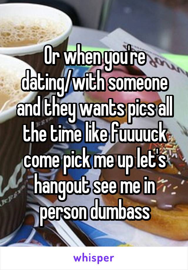 Or when you're dating/with someone and they wants pics all the time like fuuuuck come pick me up let's hangout see me in person dumbass