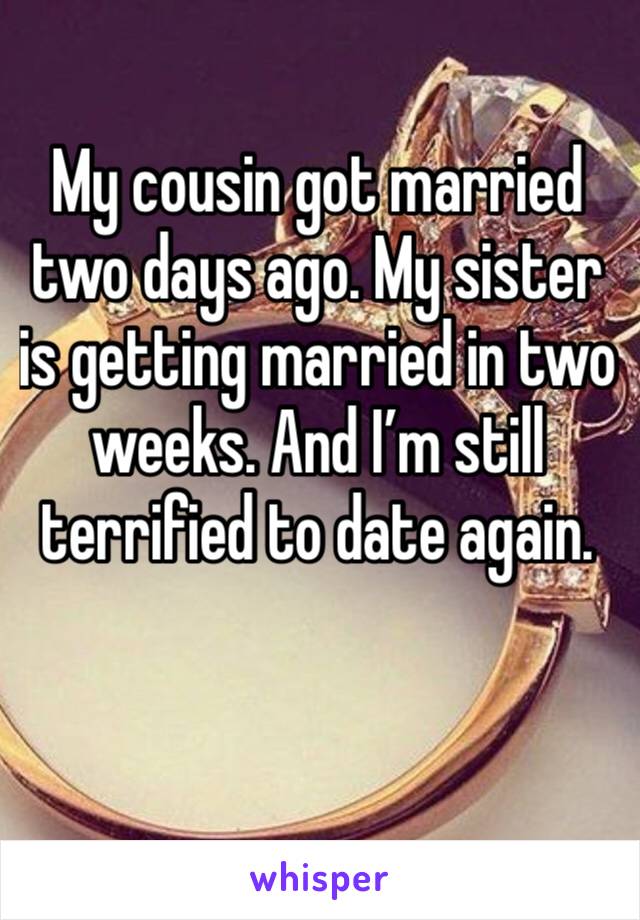 My cousin got married two days ago. My sister is getting married in two weeks. And I’m still terrified to date again.