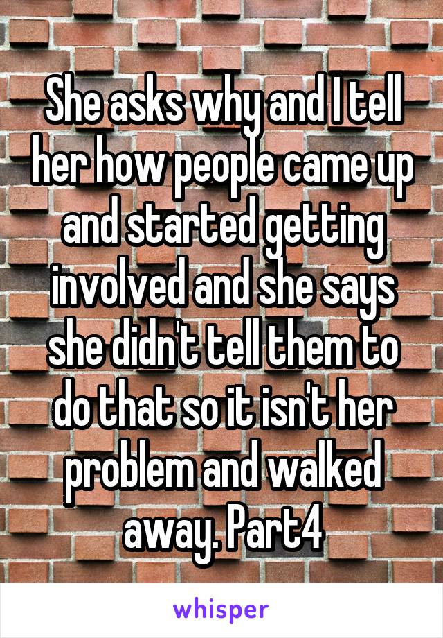 She asks why and I tell her how people came up and started getting involved and she says she didn't tell them to do that so it isn't her problem and walked away. Part4