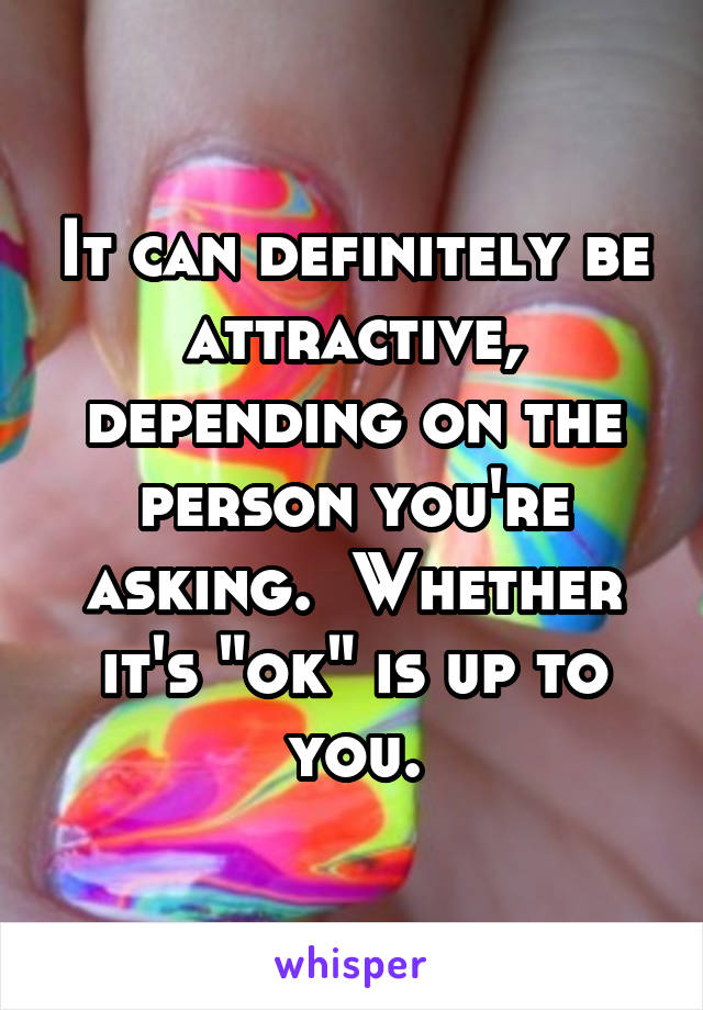 It can definitely be attractive, depending on the person you're asking.  Whether it's "ok" is up to you.