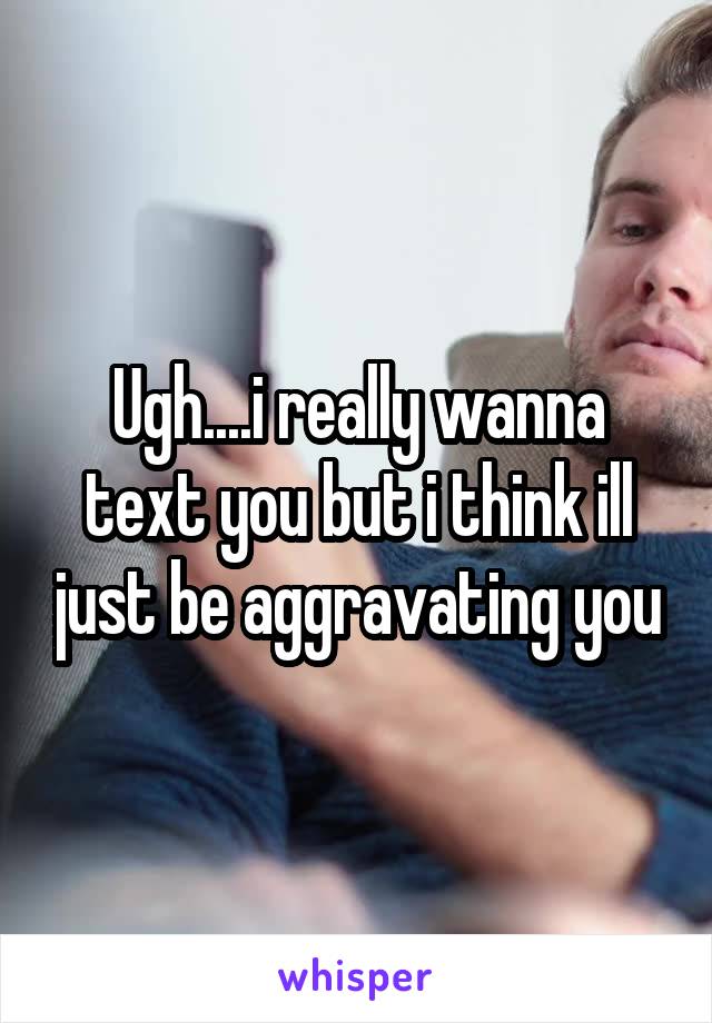 Ugh....i really wanna text you but i think ill just be aggravating you