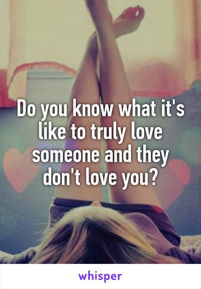 Do you know what it's like to truly love someone and they don't love you?