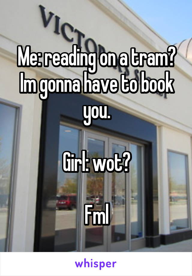 Me: reading on a tram? Im gonna have to book you.

Girl: wot?

Fml