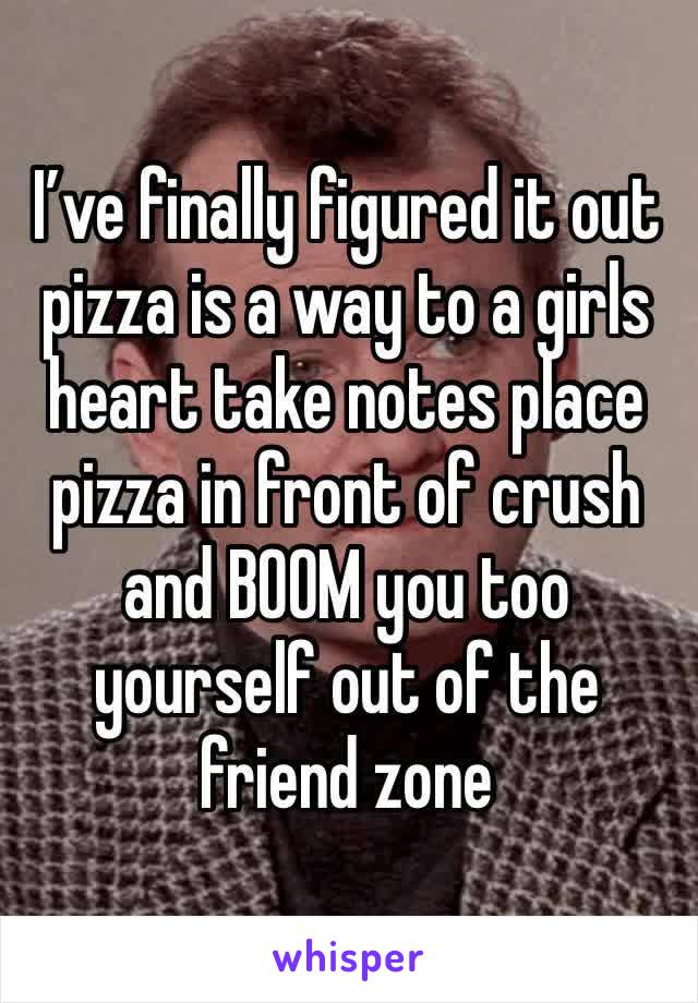 I’ve finally figured it out pizza is a way to a girls heart take notes place pizza in front of crush and BOOM you too yourself out of the friend zone