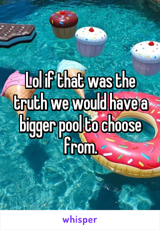 Lol if that was the truth we would have a bigger pool to choose from.