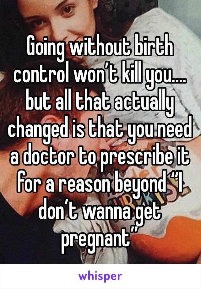 Going without birth control won’t kill you.... but all that actually changed is that you need a doctor to prescribe it for a reason beyond “I don’t wanna get pregnant” 