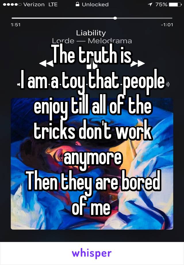 The truth is 
I am a toy that people enjoy till all of the tricks don't work anymore
Then they are bored of me 