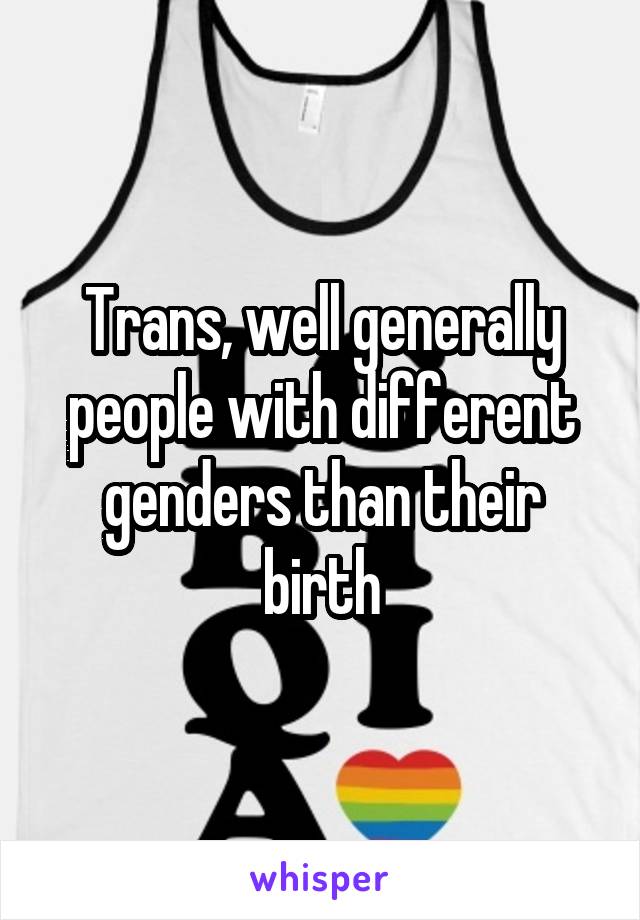 Trans, well generally people with different genders than their birth