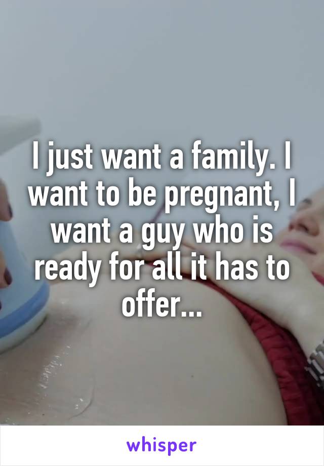 I just want a family. I want to be pregnant, I want a guy who is ready for all it has to offer...