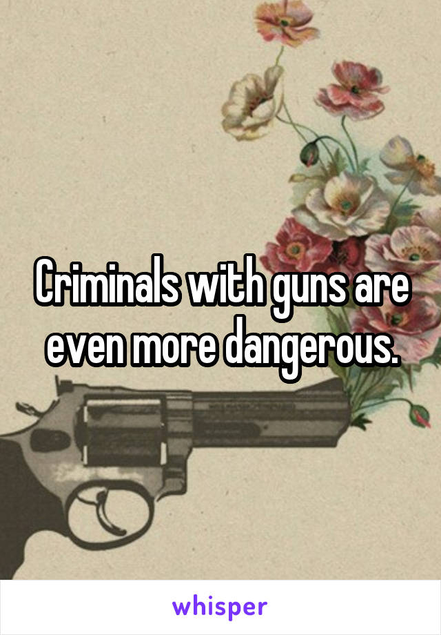 Criminals with guns are even more dangerous.