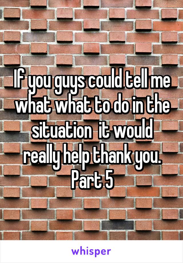 If you guys could tell me what what to do in the situation  it would really help thank you. Part 5