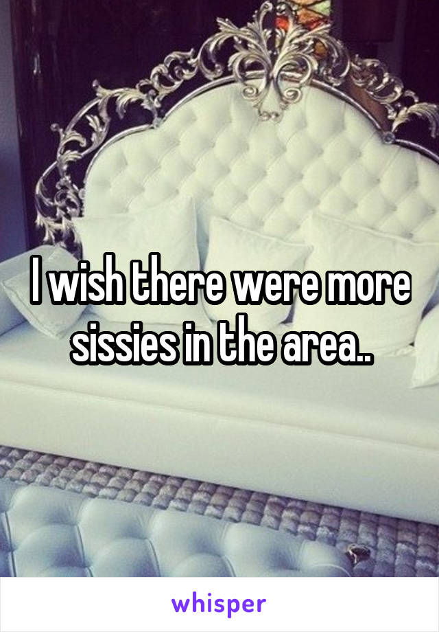 I wish there were more sissies in the area..