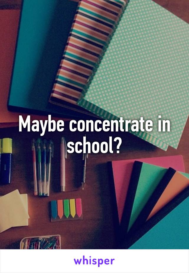 Maybe concentrate in school?