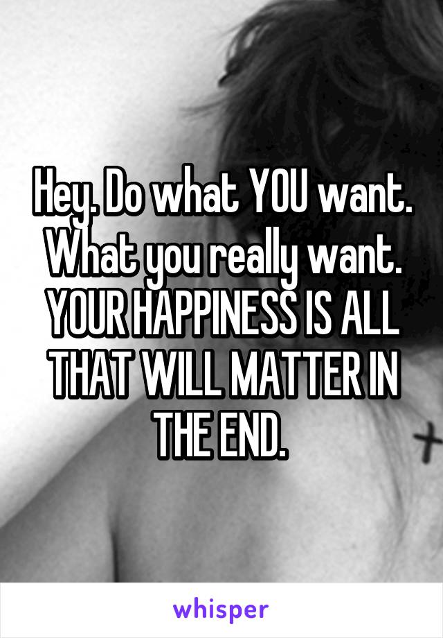 Hey. Do what YOU want. What you really want. YOUR HAPPINESS IS ALL THAT WILL MATTER IN THE END. 