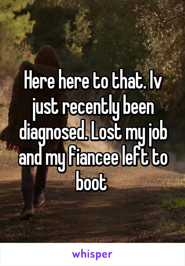 Here here to that. Iv just recently been diagnosed. Lost my job and my fiancee left to boot 