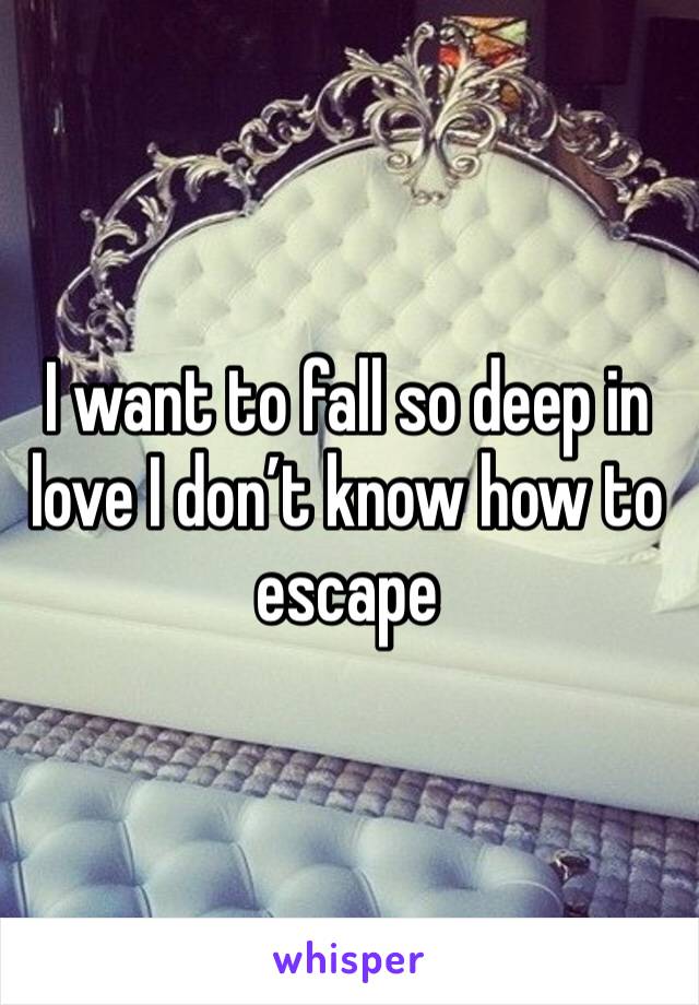 I want to fall so deep in love I don’t know how to escape