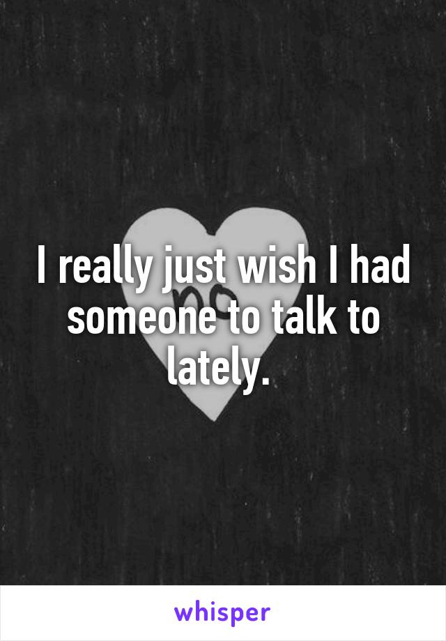 I really just wish I had someone to talk to lately. 