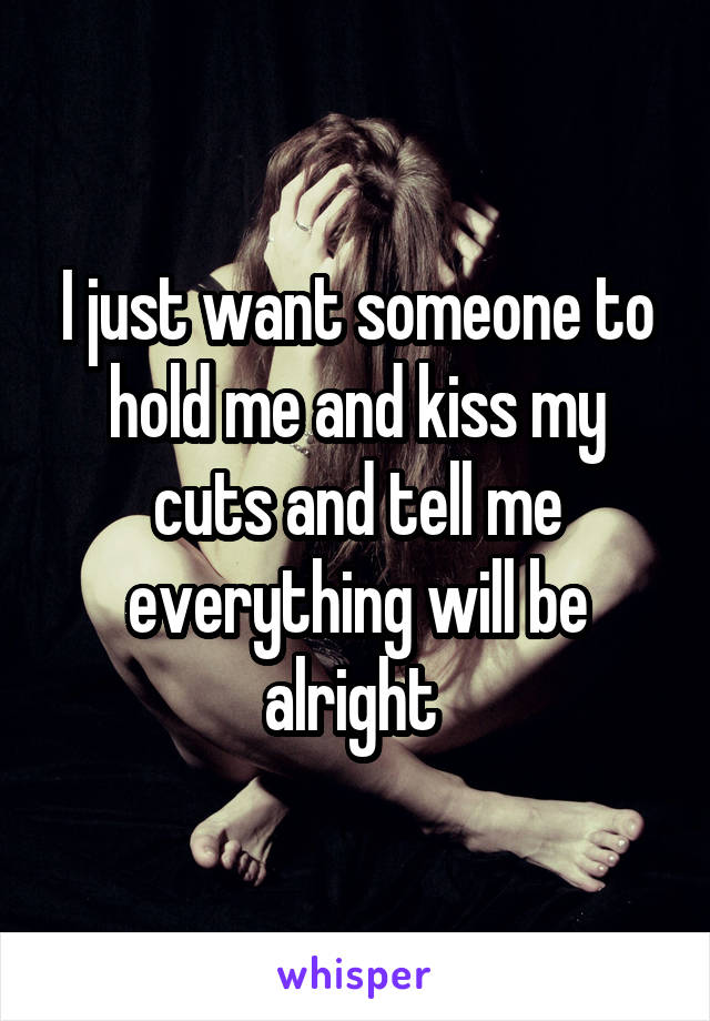 I just want someone to hold me and kiss my cuts and tell me everything will be alright 
