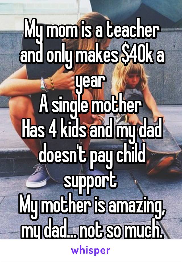 My mom is a teacher and only makes $40k a year 
A single mother 
Has 4 kids and my dad doesn't pay child support 
My mother is amazing, my dad... not so much.