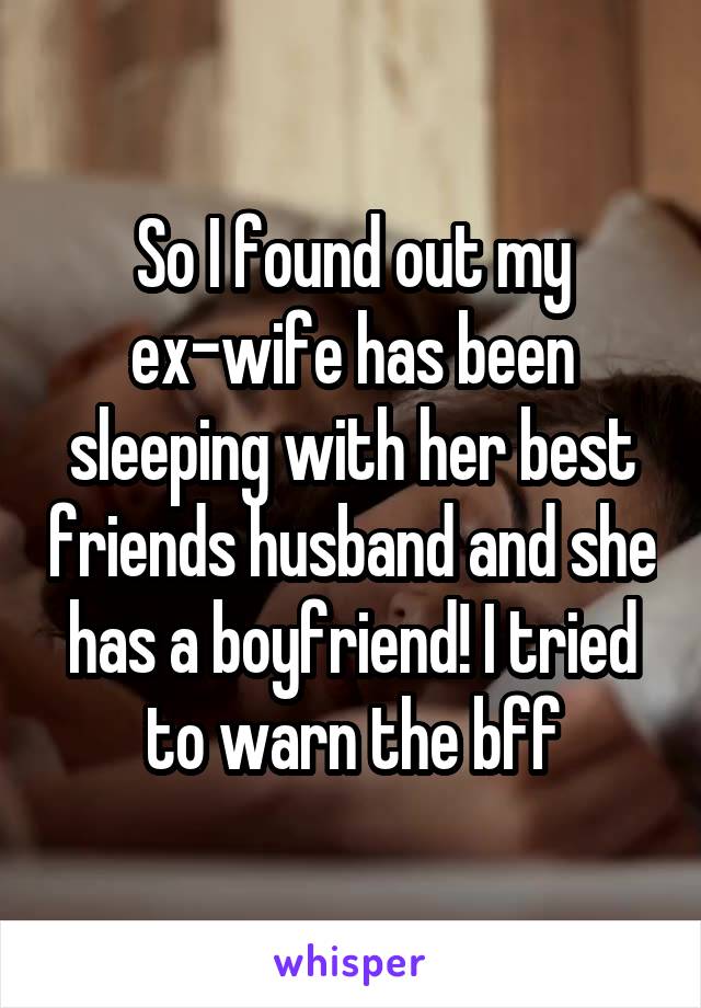 So I found out my ex-wife has been sleeping with her best friends husband and she has a boyfriend! I tried to warn the bff