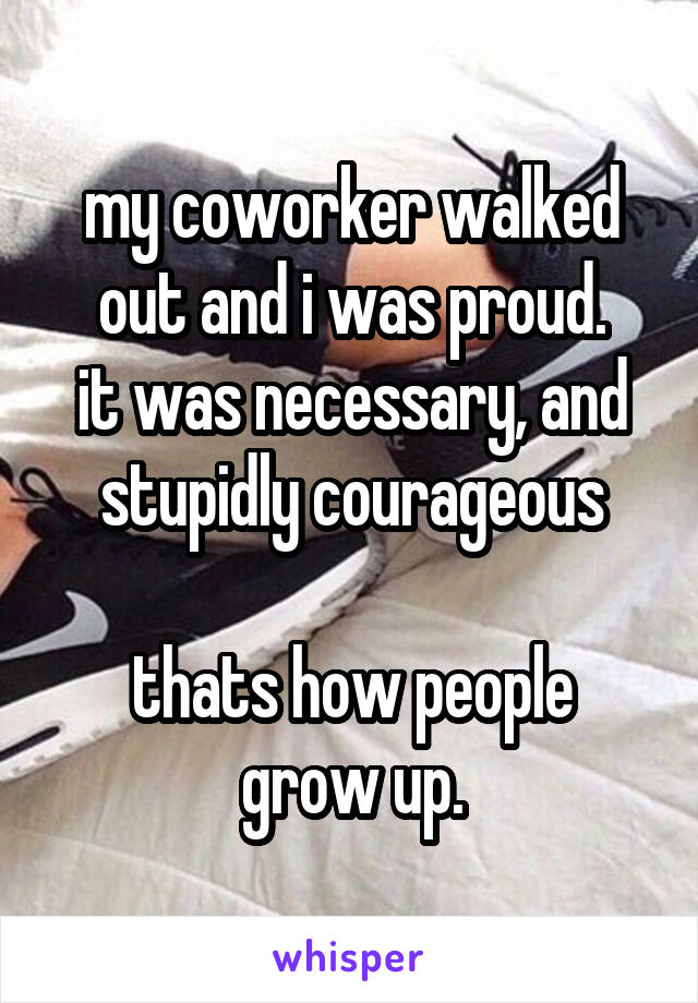 my coworker walked out and i was proud.
it was necessary, and stupidly courageous

thats how people grow up.