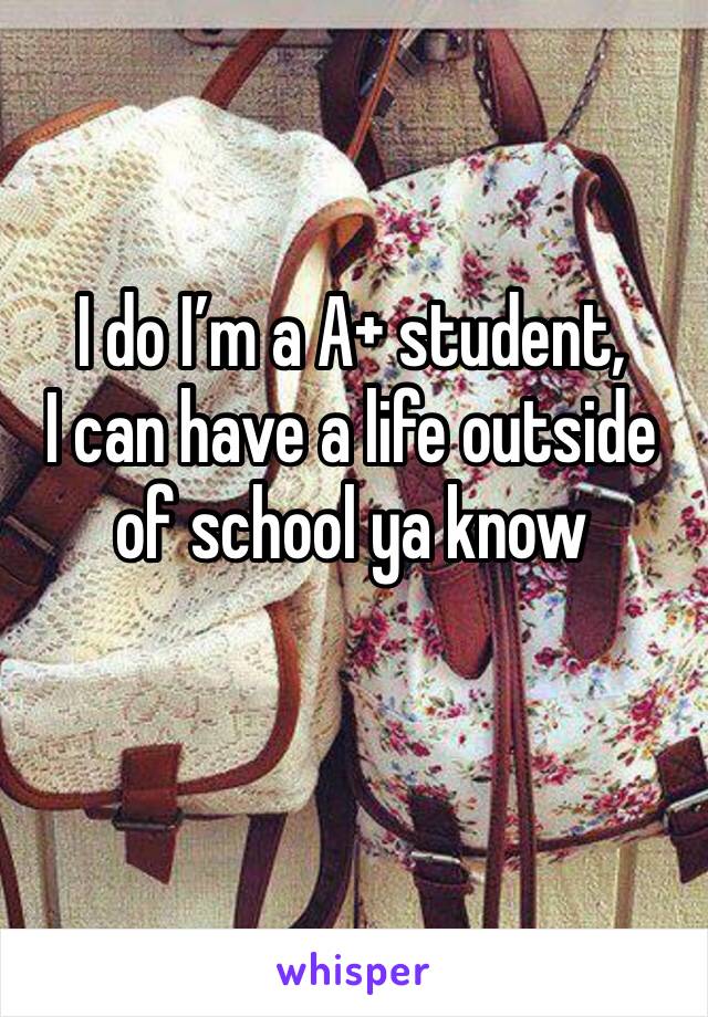 I do I’m a A+ student, 
I can have a life outside of school ya know 