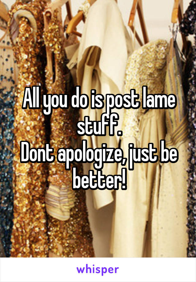 All you do is post lame stuff.
Dont apologize, just be better!