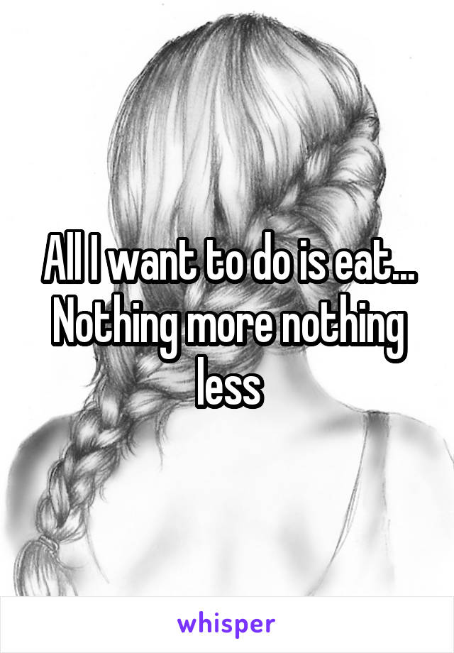 All I want to do is eat... Nothing more nothing less