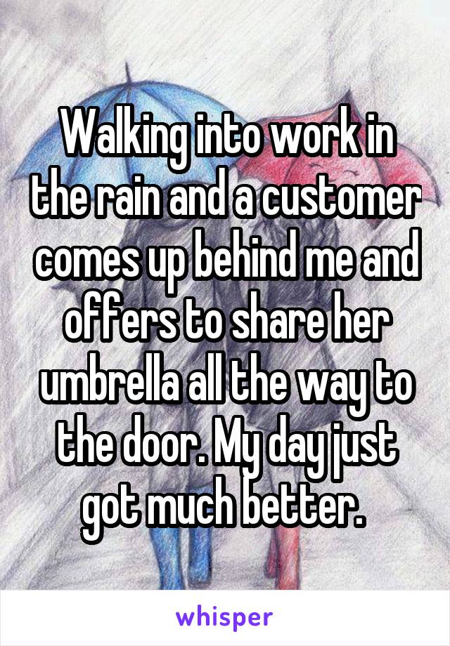 Walking into work in the rain and a customer comes up behind me and offers to share her umbrella all the way to the door. My day just got much better. 