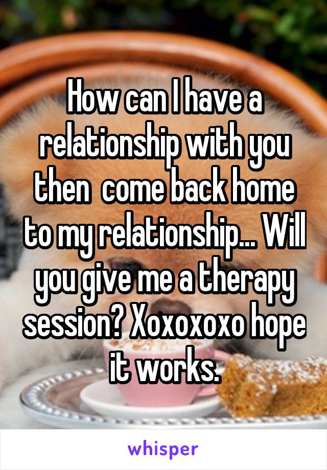 How can I have a relationship with you then  come back home to my relationship... Will you give me a therapy session? Xoxoxoxo hope it works.