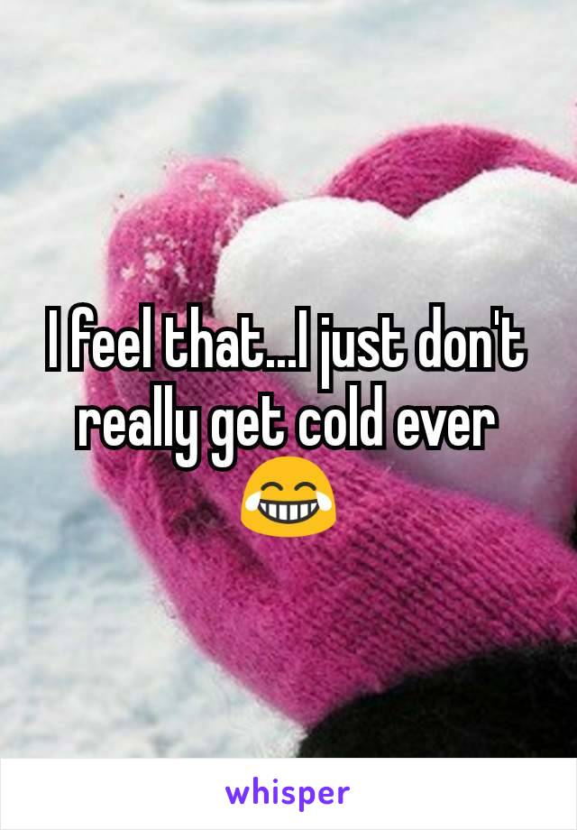 I feel that...I just don't really get cold ever 😂