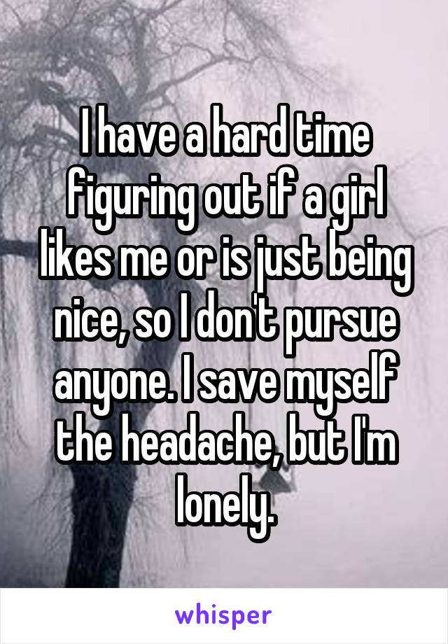 I have a hard time figuring out if a girl likes me or is just being nice, so I don't pursue anyone. I save myself the headache, but I'm lonely.
