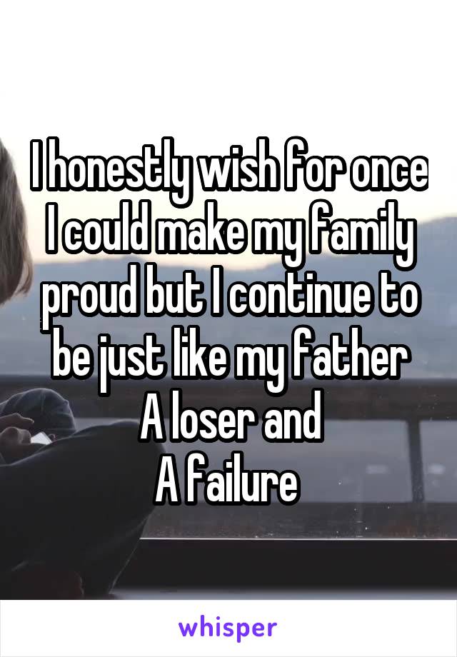 I honestly wish for once I could make my family proud but I continue to be just like my father
A loser and
A failure 