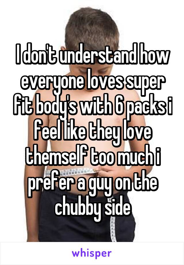 I don't understand how everyone loves super fit body's with 6 packs i feel like they love themself too much i prefer a guy on the chubby side