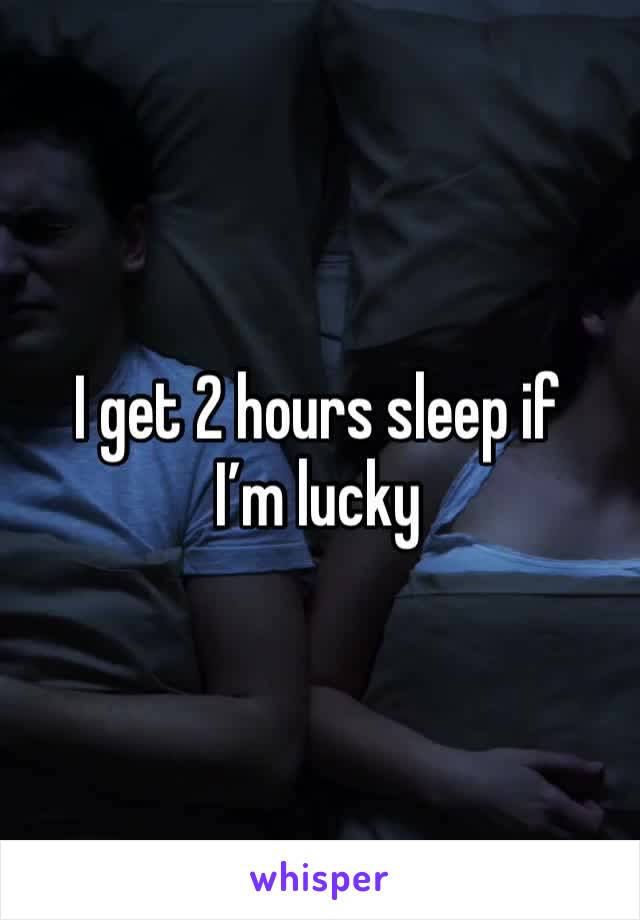 I get 2 hours sleep if I’m lucky