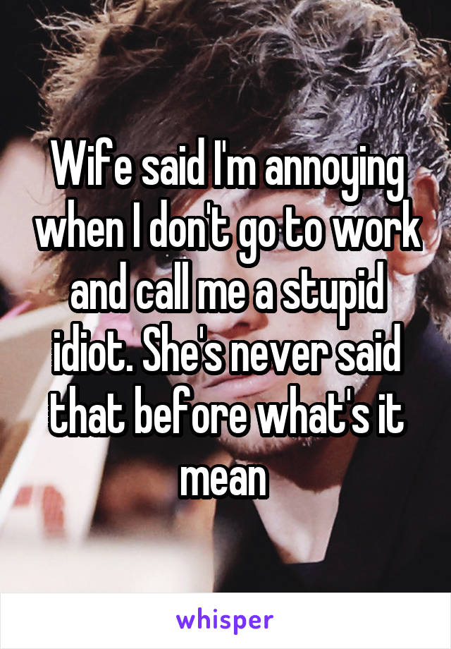 Wife said I'm annoying when I don't go to work and call me a stupid idiot. She's never said that before what's it mean 